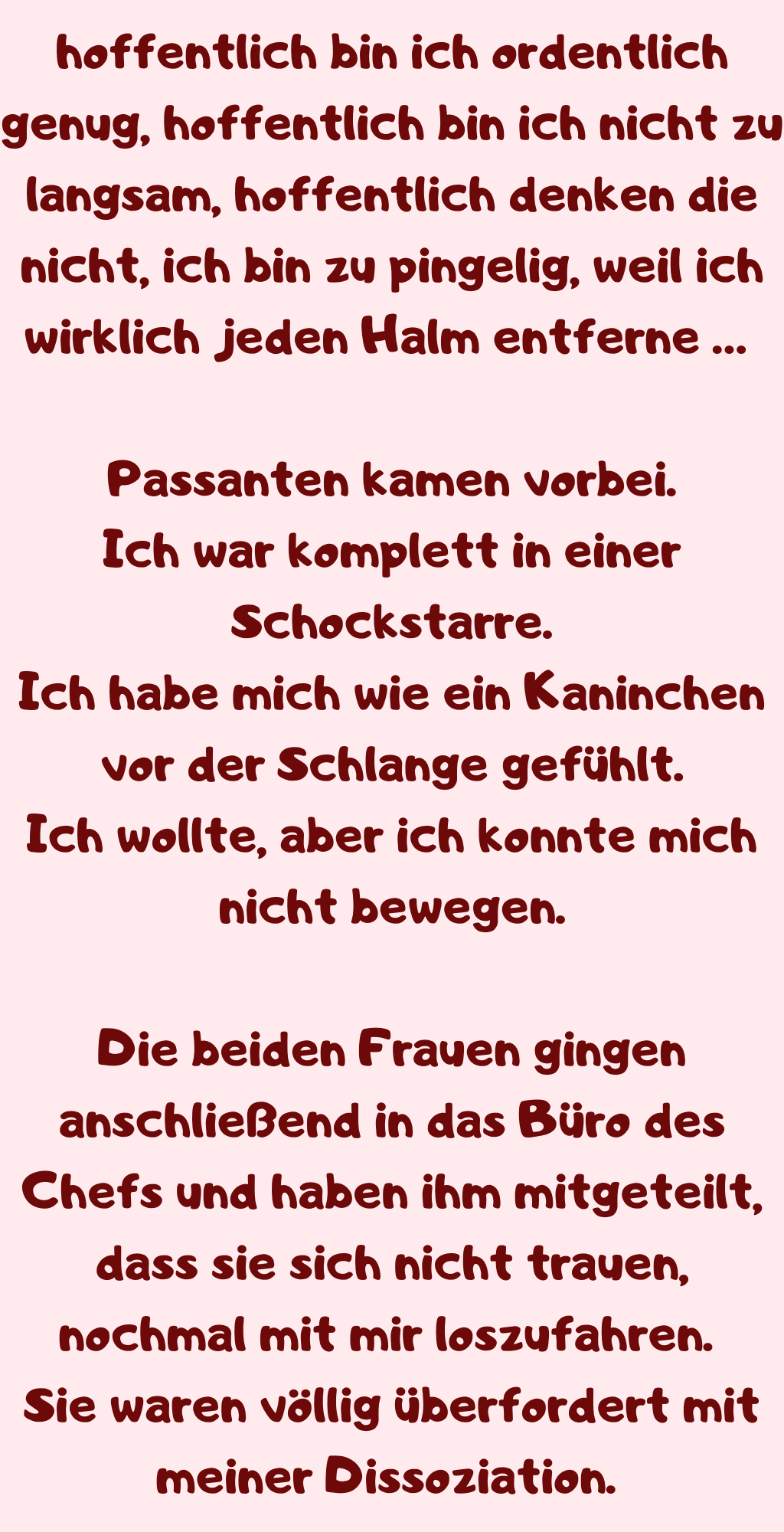 hoffentlich bin ich ordentlich genug, hoffentlich bin ich nicht zu langsam, hoffentlich denken die nicht, ich bin zu pingelig, weil ich wirklich jeden Halm entferne … 
Passanten kamen vorbei.
Ich war komplett in einer Schockstarre.
Ich habe mich wie ein Kaninchen vor der Schlange gefühlt.
Ich wollte, aber ich konnte mich nicht bewegen.
Die beiden Frauen gingen anschließend in das Büro des Chefs und haben ihm mitgeteilt, dass sie sich nicht trauen, nochmal mit mir loszufahren. 
Sie waren völlig überfordert mit meiner Dissoziation. 
