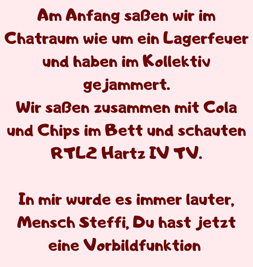 Am Anfang saßen wir im Chatraum wie um ein Lagerfeuer und haben im Kollektiv gejammert.
Wir saßen zusammen mit Cola und Chips im Bett und schauten RTL2 Hartz IV TV.
In mir wurde es immer lauter, Mensch Steffi, Du hast jetzt eine Vorbildfunktion 
