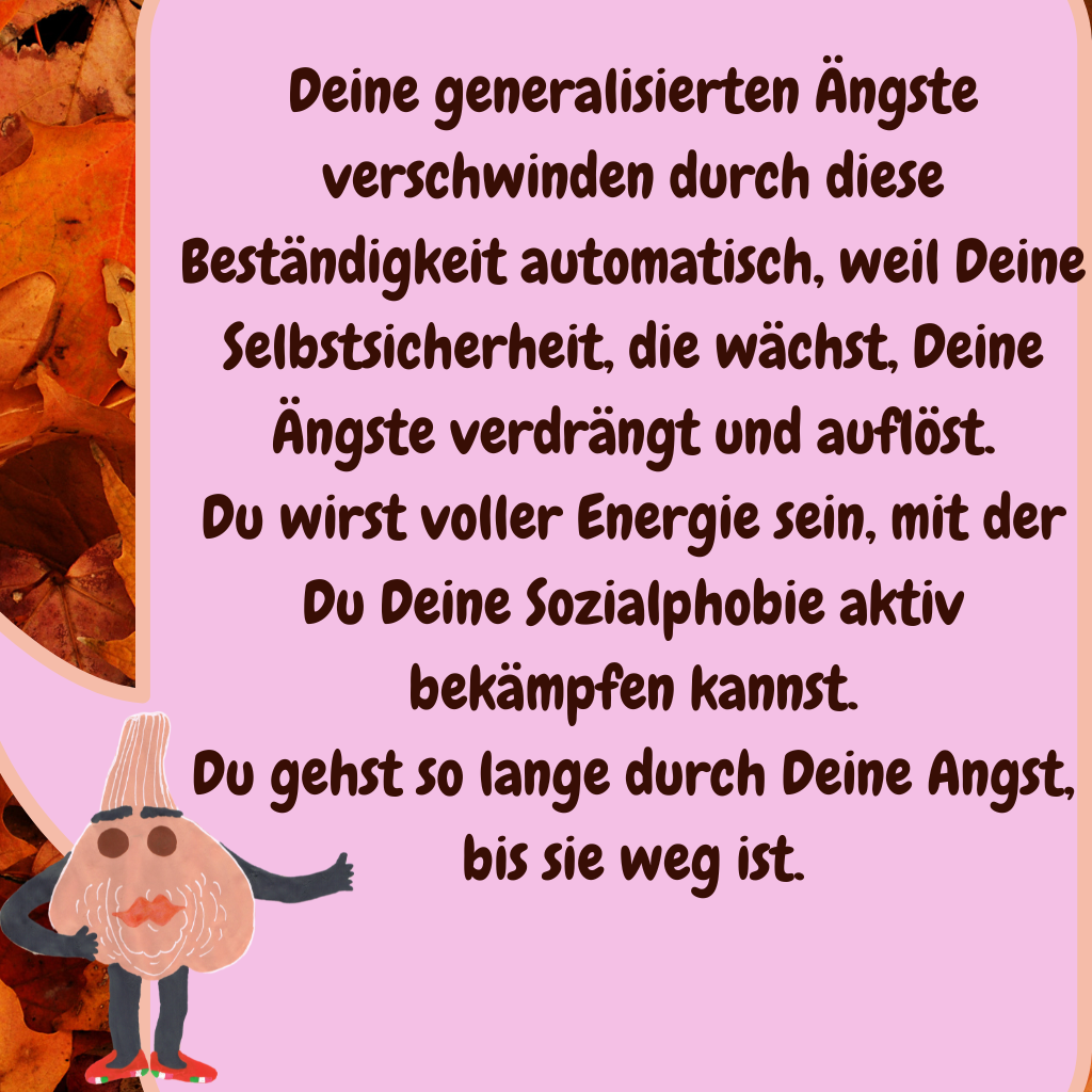 Deine generalisierten Ängste verschwinden durch diese Beständigkeit automatisch, weil Deine Selbstsicherheit, die wächst, Deine Ängste verdrängt und auflöst.
Du wirst voller Energie sein, mit der Du Deine Sozialphobie aktiv bekämpfen kannst.
Du gehst so lange durch Deine Angst, bis sie weg ist.
