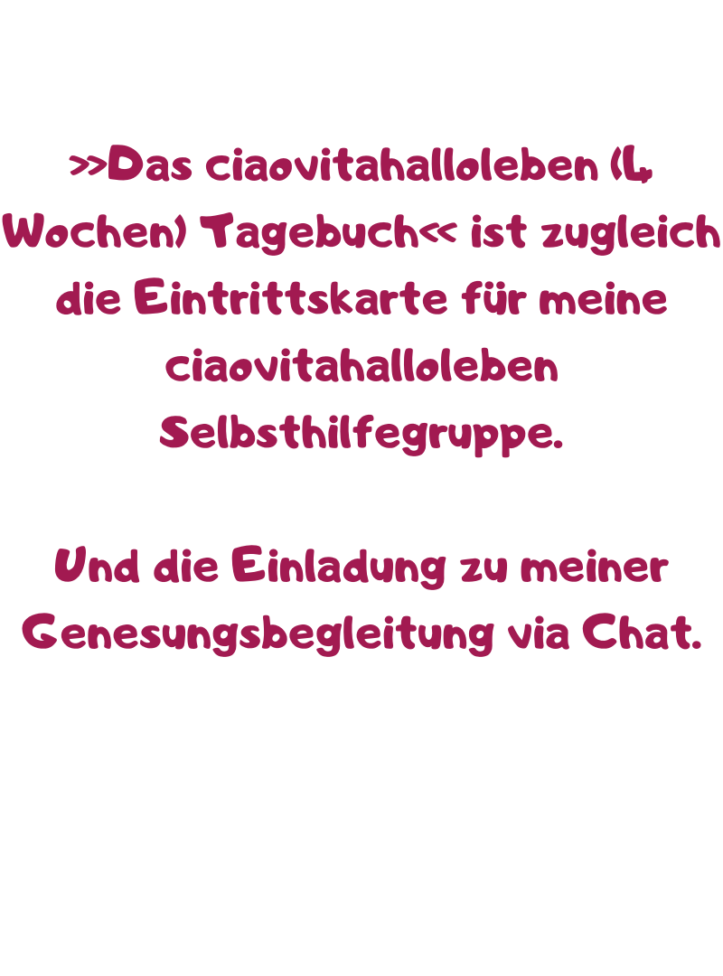»Das ciaovitahalloleben (4 Wochen) Tagebuch« ist zugleich die Eintrittskarte für meine ciaovitahalloleben Selbsthilfegruppe.
Und die Einladung zu meiner Genesungsbegleitung via Chat.
