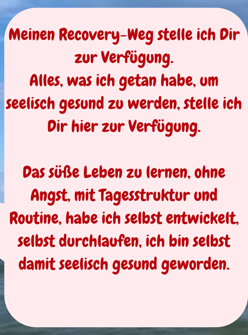 Meinen Recovery-Weg stelle ich Dir zur Verfügung.
Alles, was ich getan habe, um seelisch gesund zu werden, stelle ich Dir hier zur Verfügung.
Das süße Leben zu lernen, ohne Angst, mit Tagesstruktur und Routine, habe ich selbst entwickelt, selbst durchlaufen, ich bin selbst damit seelisch gesund geworden.

