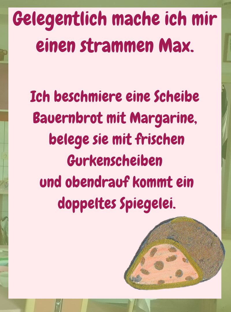 Gelegentlich mache ich mir einen strammen Max.
Ich beschmiere eine Scheibe Bauernbrot mit Margarine,
belege sie mit frischen Gurkenscheiben
und obendrauf kommt ein
doppeltes Spiegelei.