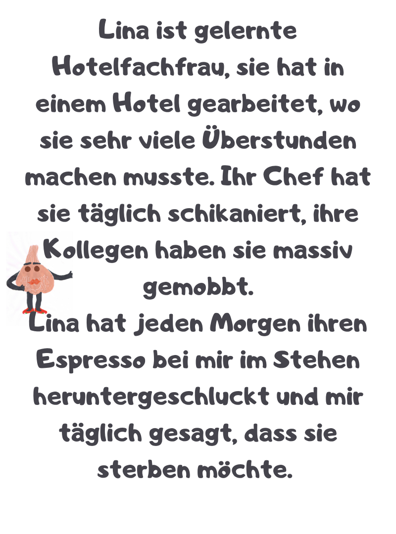 Lina ist gelernte Hotelfachfrau, sie hat in einem Hotel gearbeitet, wo sie sehr viele Überstunden machen musste. Ihr Chef hat sie täglich schikaniert, ihre Kollegen haben sie massiv gemobbt.
Lina hat jeden Morgen ihren Espresso bei mir im Stehen heruntergeschluckt und mir täglich gesagt, dass sie sterben möchte.