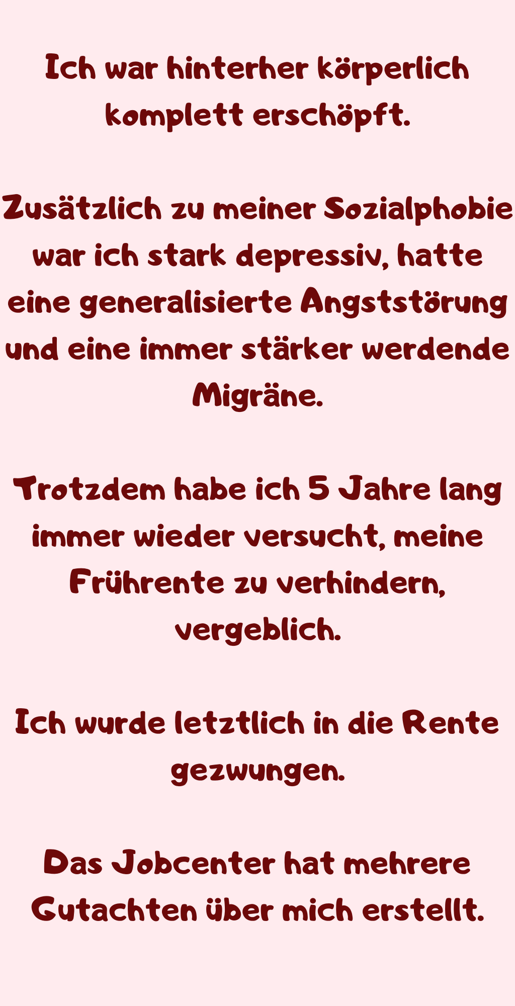 
Ich war hinterher körperlich komplett erschöpft.
Zusätzlich zu meiner Sozialphobie war ich stark depressiv, hatte eine generalisierte Angststörung und eine immer stärker werdende Migräne.
Trotzdem habe ich 5 Jahre lang immer wieder versucht, meine Frührente zu verhindern, vergeblich.
Ich wurde letztlich in die Rente gezwungen.
Das Jobcenter hat mehrere Gutachten über mich erstellt.
