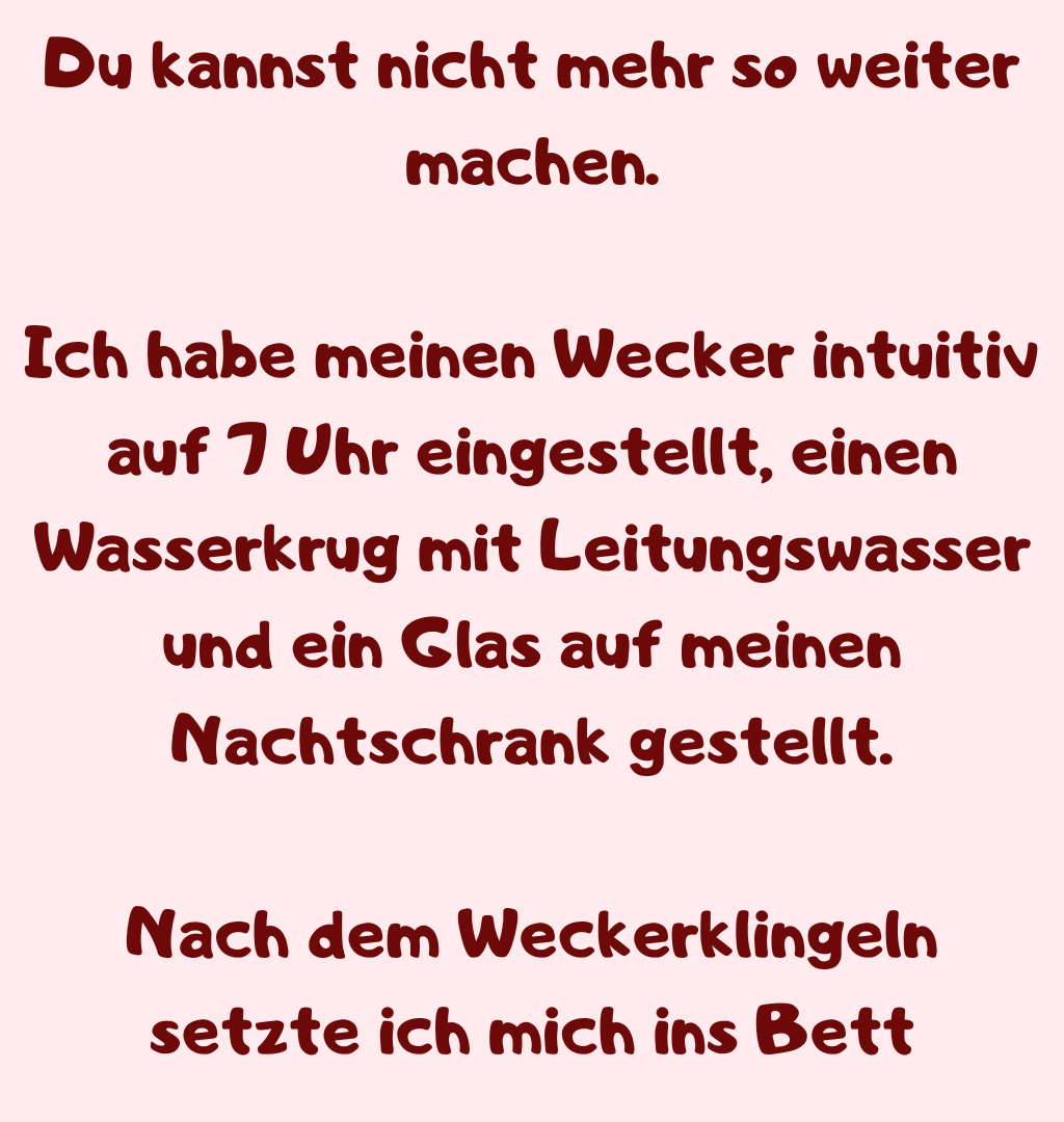 Du kannst nicht mehr so weiter machen.
Ich habe meinen Wecker intuitiv auf 7 Uhr eingestellt, einen Wasserkrug mit Leitungswasser und ein Glas auf meinen Nachtschrank gestellt.
Nach dem Weckerklingeln setzte ich mich ins Bett