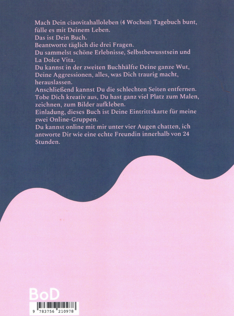 Mach Dein ciaovitahalloleben (4 Wochen) Tagebuch bunt, fülle es mit Deinem Leben.
Das ist Dein Buch.
Beantworte täglich die drei Fragen.
Du sammelst schöne Erlebnisse, Selbstbewusstsein und La Dolce Vita.
Du kannst in der zweiten Buchhälfte Deine ganze Wut, Deine Aggressionen, alles, was Dich traurig macht, herauslassen.
Anschließend kannst Du die schlechten Seiten entfernen.
Tobe Dich kreativ aus, Du hast ganz viel Platz zum Malen, zeichnen, zum Bilder aufkleben.
Einladung, dieses Buch ist Deine Eintrittskarte für meine zwei Online-Selbsthilfegruppe.
Du kannst online mit mir unter vier Augen chatten, ich antworte Dir wie eine echte Freundin innerhalb von 24 Stunden.