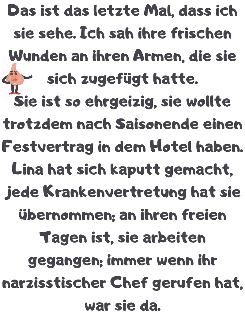 Das ist das letzte Mal, dass ich sie sehe. Ich sah ihre frischen Wunden an ihren Armen, die sie sich zugefügt hatte.
Sie ist so ehrgeizig, sie wollte trotzdem nach Saisonende einen Festvertrag in dem Hotel haben. Lina hat sich kaputt gemacht, jede Krankenvertretung hat sie übernommen; an ihren freien Tagen ist, sie arbeiten gegangen; immer wenn ihr narzisstischer Chef gerufen hat, war sie da.