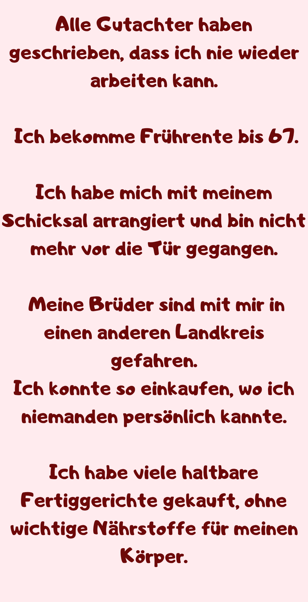 Alle Gutachter haben geschrieben, dass ich nie wieder arbeiten kann.
 Ich bekomme Frührente bis 67.
Ich habe mich mit meinem Schicksal arrangiert und bin nicht mehr vor die Tür gegangen.
 Meine Brüder sind mit mir in einen anderen Landkreis gefahren.
Ich konnte so einkaufen, wo ich niemanden persönlich kannte.
Ich habe viele haltbare Fertiggerichte gekauft, ohne wichtige Nährstoffe für meinen Körper.
