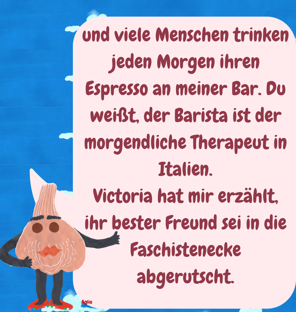 und viele Menschen trinken jeden Morgen ihren Espresso an meiner Bar. Du weißt, der Barista ist der morgendliche Therapeut in Italien.
Victoria hat mir erzählt, ihr bester Freund sei in die Faschistenecke abgerutscht.
