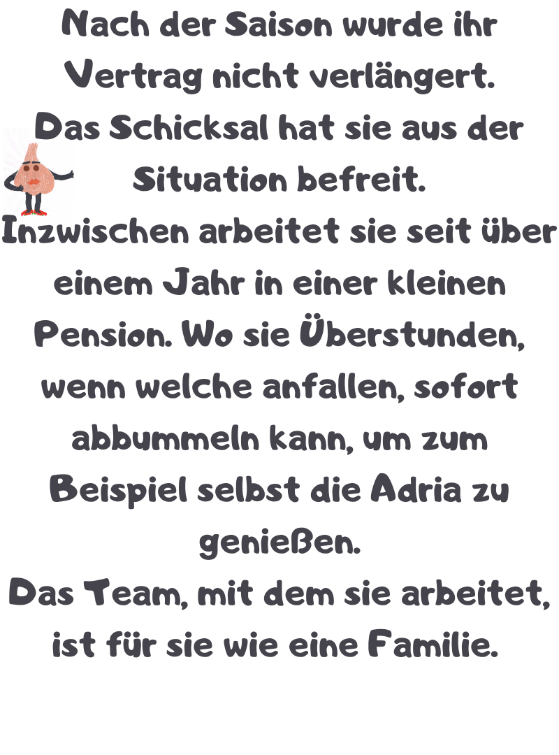 Nach der Saison wurde ihr Vertrag nicht verlängert.
Das Schicksal hat sie aus der Situation befreit.
Inzwischen arbeitet sie seit über einem Jahr in einer kleinen Pension. Wo sie Überstunden, wenn welche anfallen, sofort abbummeln kann, um zum Beispiel selbst die Adria zu genießen.
Das Team, mit dem sie arbeitet, ist für sie wie eine Familie.
