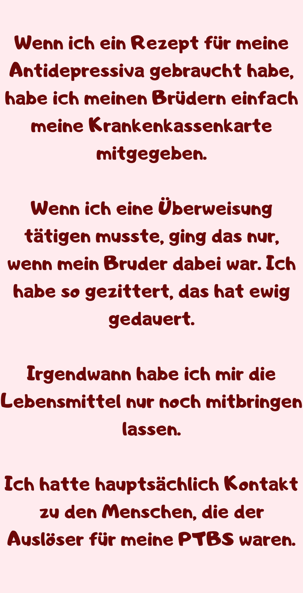 Wenn ich ein Rezept für meine Antidepressiva gebraucht habe, habe ich meinen Brüdern einfach meine Krankenkassenkarte mitgegeben.
Wenn ich eine Überweisung tätigen musste, ging das nur, wenn mein Bruder dabei war. Ich habe so gezittert, das hat ewig gedauert.
Irgendwann habe ich mir die Lebensmittel nur noch mitbringen lassen.
Ich hatte hauptsächlich Kontakt zu den Menschen, die der Auslöser für meine PTBS waren.
