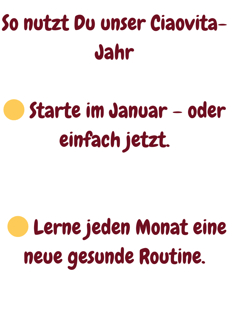 So nutzt Du unser Ciaovita-Jahr
 Starte im Januar – oder einfach jetzt.
  Lerne jeden Monat eine neue gesunde Routine.
