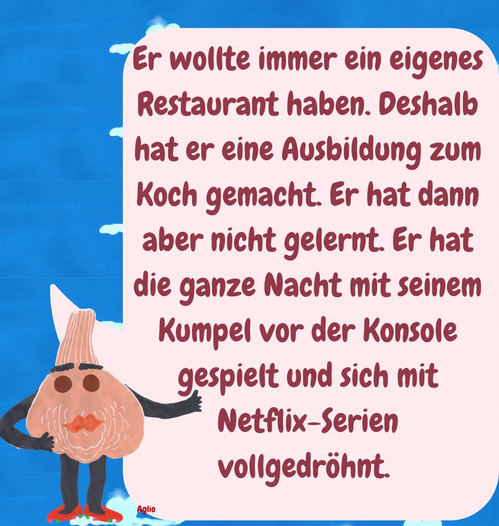 Er wollte immer ein eigenes Restaurant haben. Deshalb hat er eine Ausbildung zum Koch gemacht. Er hat dann aber nicht gelernt. Er hat die ganze Nacht mit seinem Kumpel vor der Konsole gespielt und sich mit Netflix-Serien vollgedröhnt. 