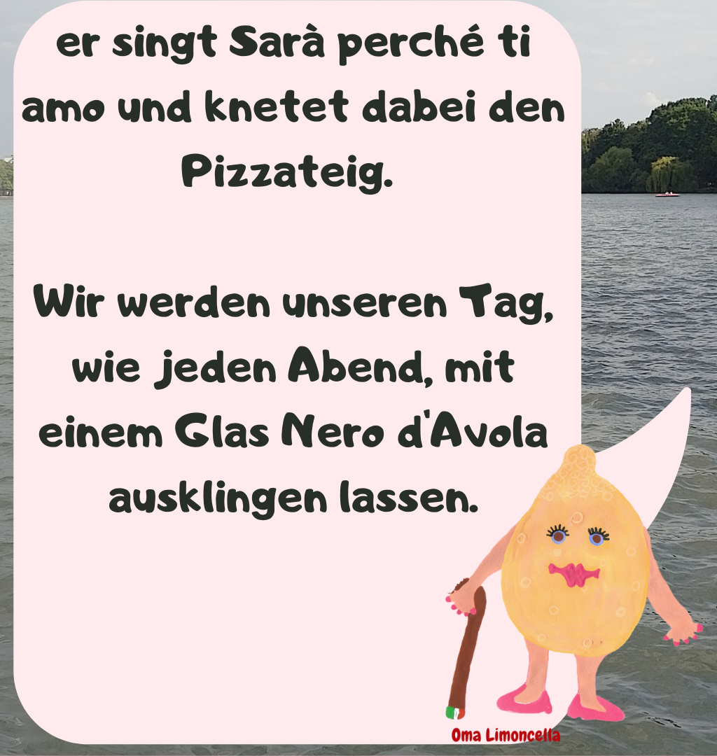 er singt Sarà perché ti amo und knetet dabei den Pizzateig. 
Wir werden unseren Tag, wie jeden Abend, mit einem Glas Nero d'Avola ausklingen lassen.
