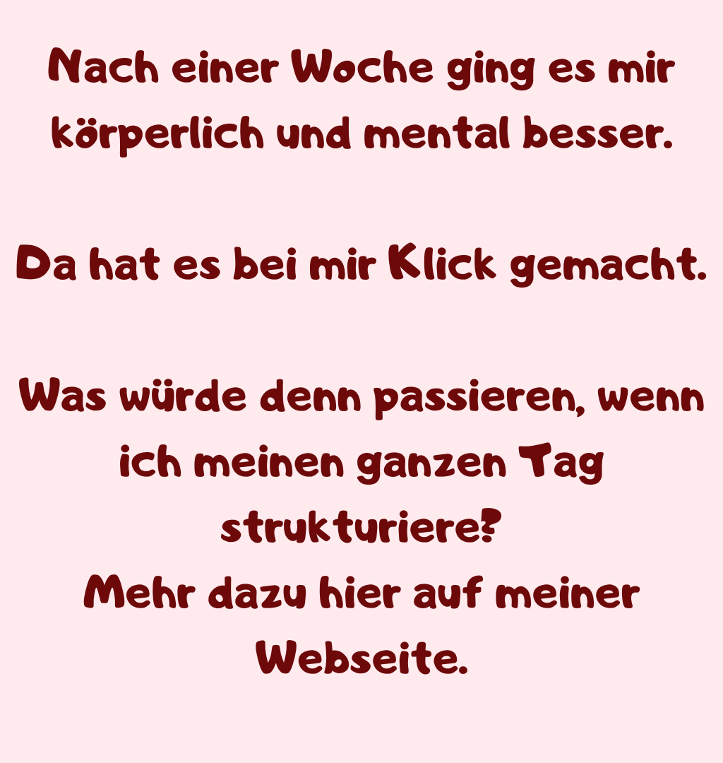 Nach einer Woche ging es mir körperlich und mental besser.
Da hat es bei mir Klick gemacht.
Was würde denn passieren, wenn ich meinen ganzen Tag strukturiere?
Mehr dazu hier auf meiner Webseite.
