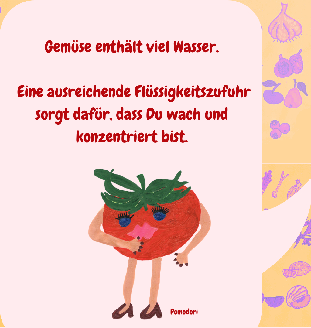 Gemüse enthält viel Wasser.
 Eine ausreichende Flüssigkeitszufuhr sorgt dafür, dass Du wach und konzentriert bist.