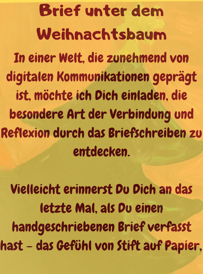 Brief unter dem Weihnachtsbaum.
In einer Welt, die zunehmend von digitalen Kommunikationen geprägt ist, möchte ich Dich einladen, die besondere Art der Verbindung und Reflexion durch das Briefschreiben zu entdecken.
Vielleicht erinnerst Du Dich an das letzte Mal, als Du einen handgeschriebenen Brief verfasst hast – das Gefühl von Stift auf Papier, 
