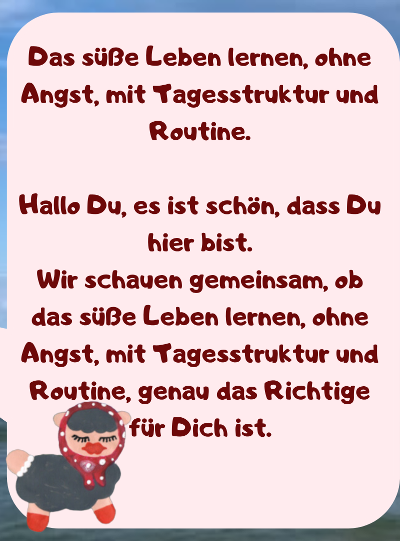 Das süße Leben lernen, ohne Angst, mit Tagesstruktur und Routine.
Hallo Du, es ist schön, dass Du hier bist.
Wir schauen gemeinsam, ob das süße Leben lernen, ohne Angst, mit Tagesstruktur und Routine, genau das Richtige für Dich ist.
