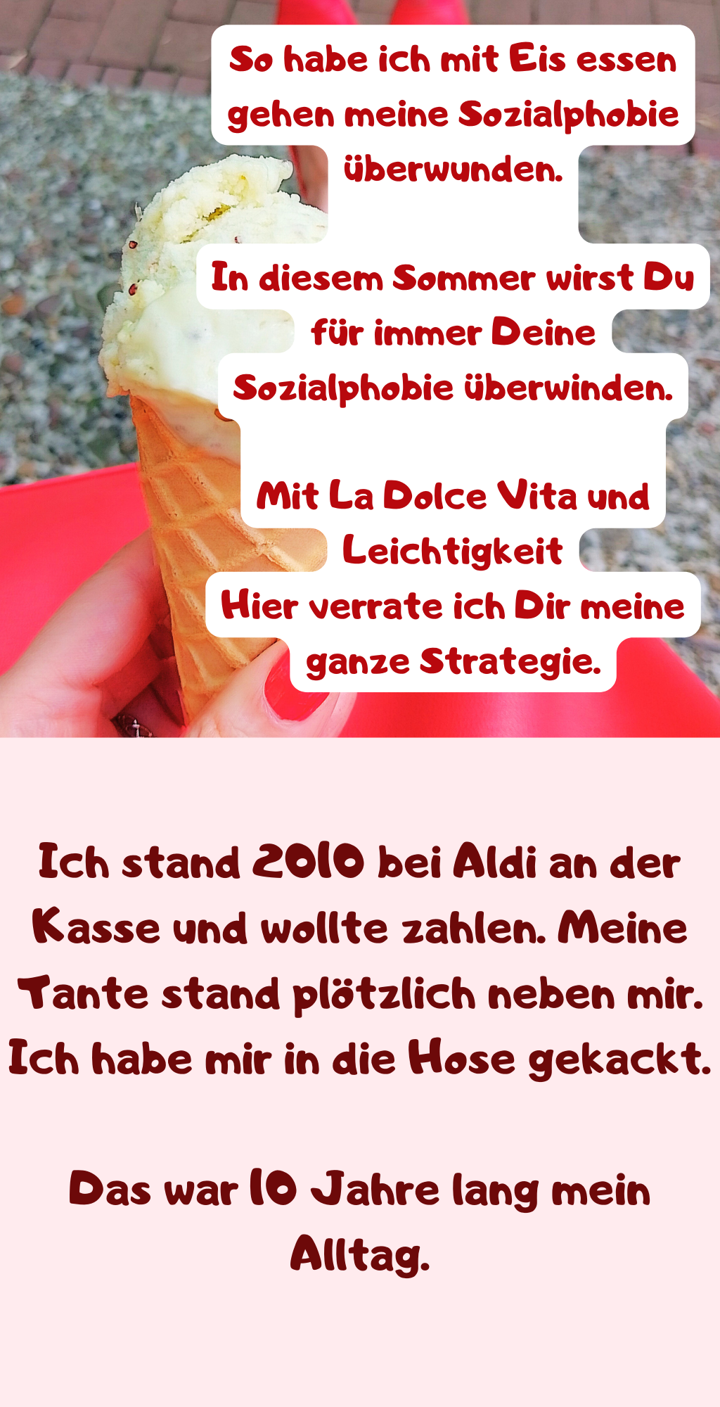 So habe ich mit Eis essen gehen meine Sozialphobie überwunden.
In diesem Sommer wirst Du für immer Deine Sozialphobie überwinden.
Mit La Dolce Vita und Leichtigkeit
Hier verrate ich Dir meine ganze Strategie.
Ich stand 2010 bei Aldi an der Kasse und wollte zahlen. Meine Tante stand plötzlich neben mir. Ich habe mir in die Hose gekackt.
Das war 10 Jahre lang mein Alltag.
