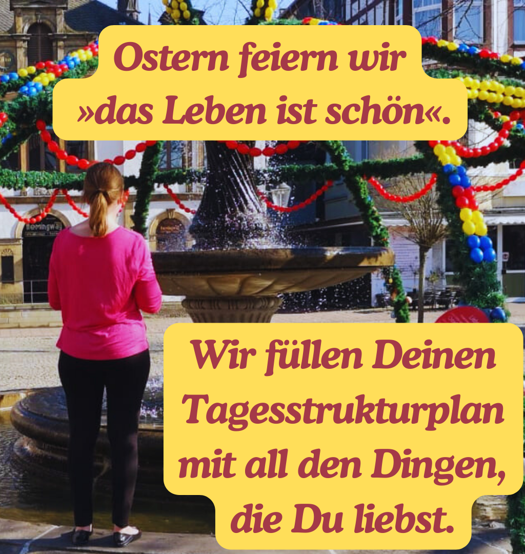 Ostern feiern wir
 »das Leben ist schön«.
Wir füllen Deinen Tagesstrukturplan mit all den Dingen, die Du liebst.