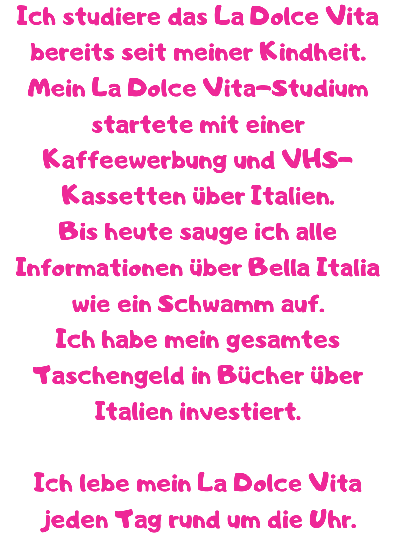 Ich studiere das La Dolce Vita bereits seit meiner Kindheit.
Mein La Dolce Vita-Studium startete mit einer Kaffeewerbung und VHS-Kassetten über Italien.
Bis heute sauge ich alle Informationen über Bella Italia wie ein Schwamm auf.
Ich habe mein gesamtes Taschengeld in Bücher über Italien investiert.
Ich lebe mein La Dolce Vita jeden Tag rund um die Uhr.
