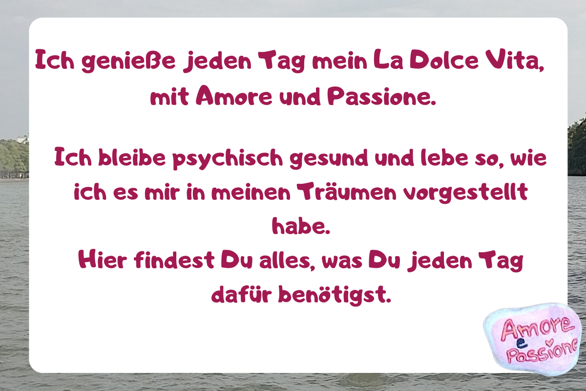 Ich genieße jeden Tag mein La Dolce Vita, mit Amore und Passione.
Ich bleibe psychisch gesund und lebe so, wie ich es mir in meinen Träumen vorgestellt habe.
Hier findest Du alles, was Du jeden Tag dafür benötigst.