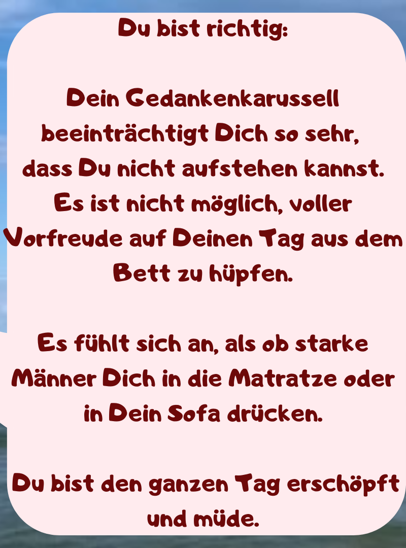 Du bist richtig:
Dein Gedankenkarussell beeinträchtigt Dich so sehr, 
dass Du nicht aufstehen kannst.
Es ist nicht möglich, voller Vorfreude auf Deinen Tag aus dem Bett zu hüpfen.
Es fühlt sich an, als ob starke Männer Dich in die Matratze oder in Dein Sofa drücken.
 Du bist den ganzen Tag erschöpft und müde.
