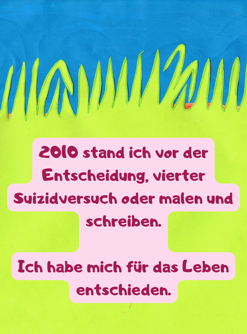 2010 stand ich vor der Entscheidung, vierter Suizidversuch oder malen und schreiben.
Ich habe mich für das Leben entschieden.
