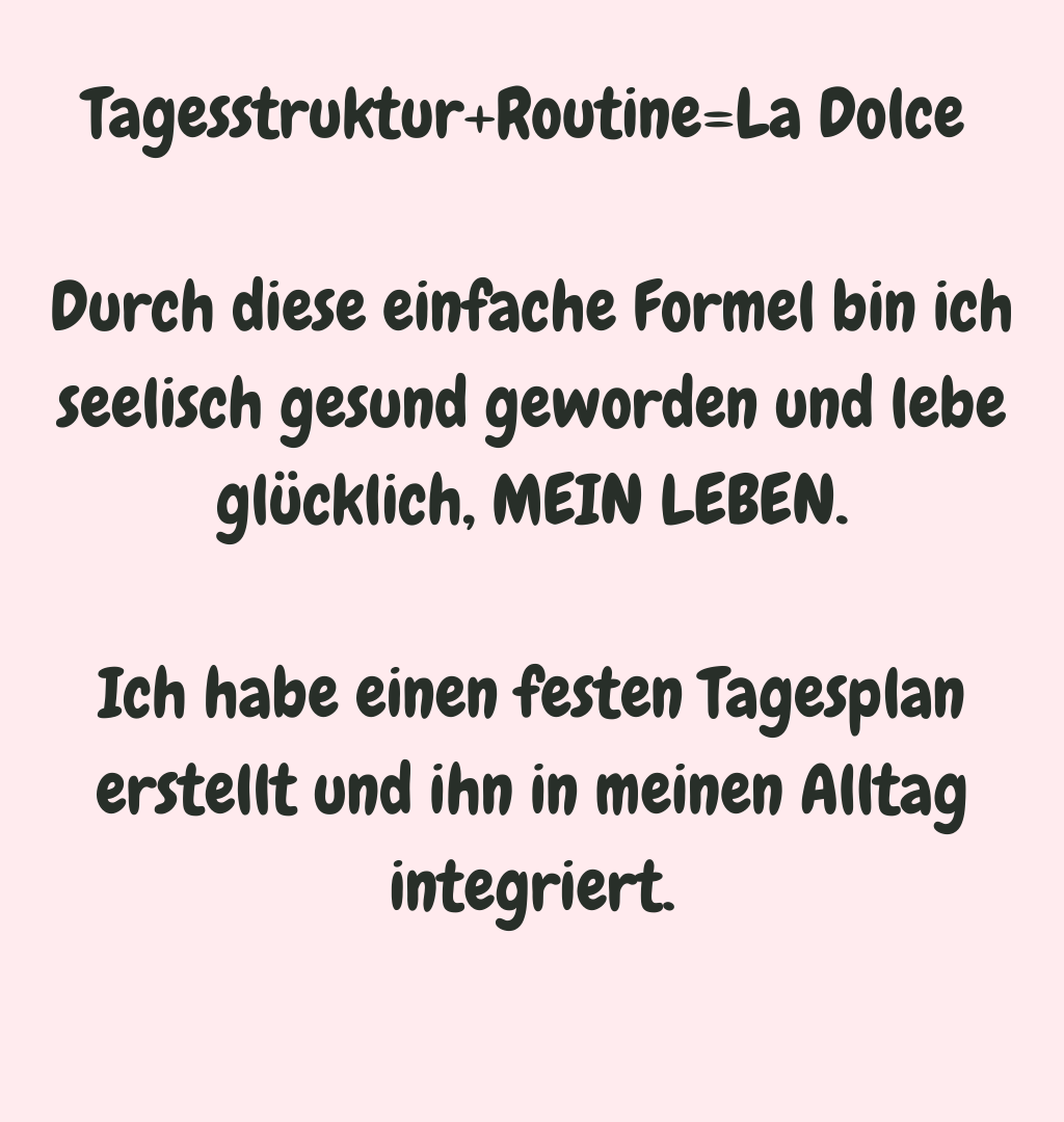 Tagesstruktur+Routine=La Dolce 
Durch diese einfache Formel bin ich seelisch gesund geworden und lebe glücklich, MEIN LEBEN.
Ich habe einen festen Tagesplan erstellt und ihn in meinen Alltag integriert.
