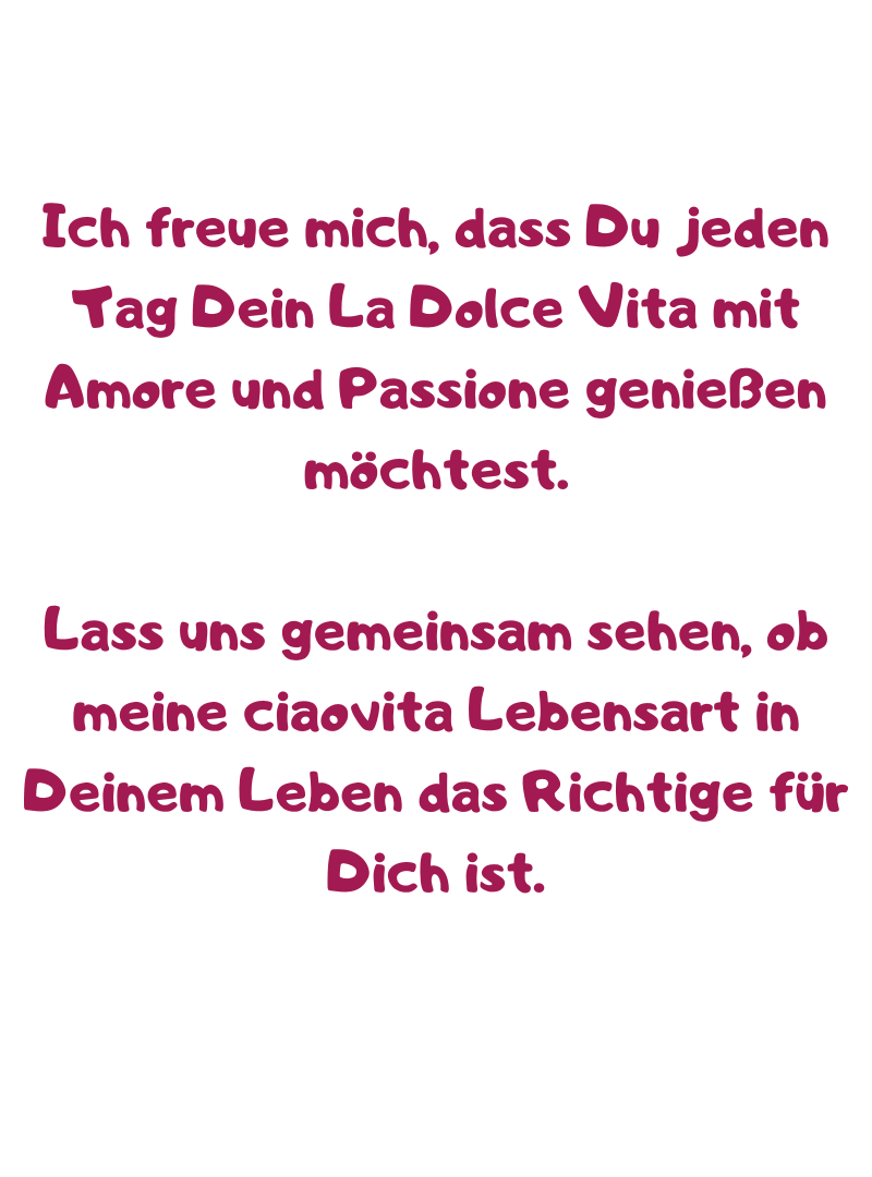 Ich freue mich, dass Du jeden Tag Dein La Dolce Vita mit Amore und Passione genießen möchtest.
Lass uns gemeinsam sehen, ob meine ciaovita Lebensart in Deinem Leben das Richtige für Dich ist.