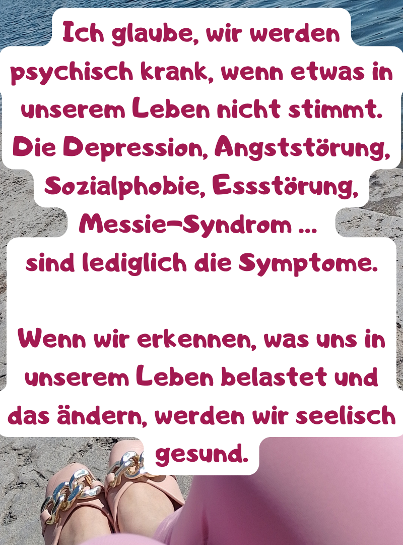 Ich glaube, wir werden psychisch krank, wenn etwas in unserem Leben nicht stimmt.
Die Depression, Angststörung, Sozialphobie, Essstörung, Messie-Syndrom …
sind lediglich die Symptome.
Wenn wir erkennen, was uns in unserem Leben belastet und das ändern, werden wir seelisch gesund.