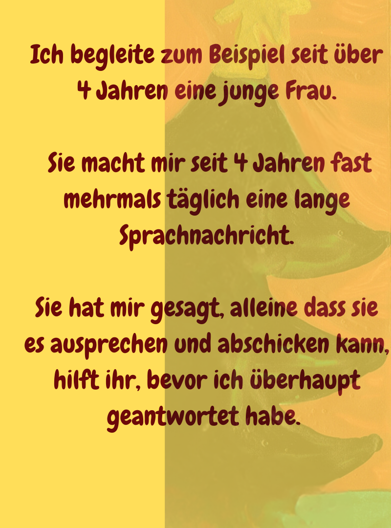 Ich begleite zum Beispiel seit über 4 Jahren eine junge Frau.
 Sie macht mir seit 4 Jahren fast mehrmals täglich eine lange Sprachnachricht.
Sie hat mir gesagt, alleine dass sie es ausprechen und abschicken kann, hilft ihr, bevor ich überhaupt geantwortet habe. 
