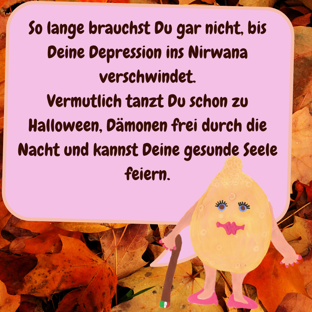 So lange brauchst Du gar nicht, bis Deine Depression ins Nirwana verschwindet.
Vermutlich tanzt Du schon zu Halloween, Dämonen frei durch die Nacht und kannst Deine gesunde Seele feiern.
