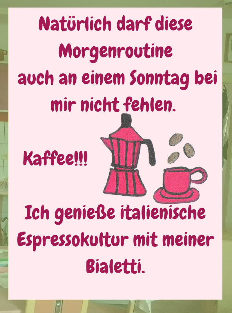 Natürlich darf diese Morgenroutine
auch an einem Sonntag bei mir nicht fehlen.
Kaffee!!!
Ich genieße italienische Espressokultur mit meiner Bialetti.
