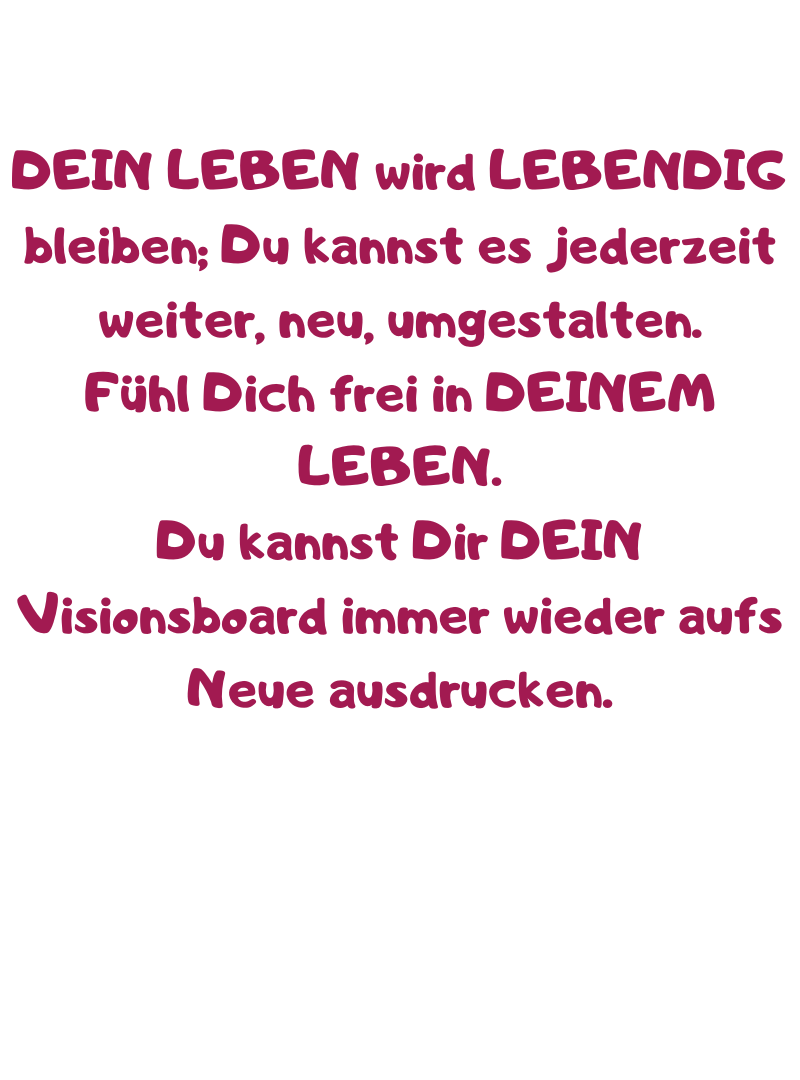 DEIN LEBEN wird LEBENDIG bleiben; Du kannst es jederzeit weiter, neu, umgestalten.
Fühl Dich frei in DEINEM LEBEN.
Du kannst Dir DEIN Visionsboard immer wieder aufs Neue ausdrucken.

