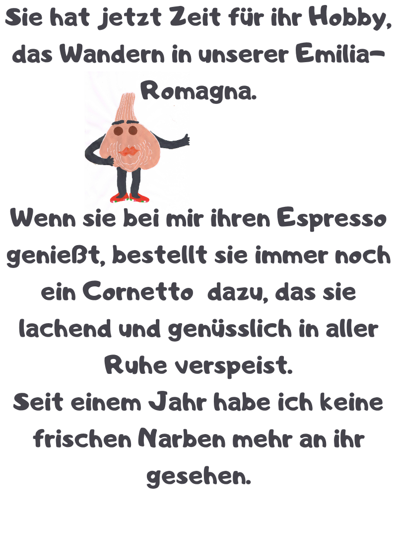 Sie hat jetzt Zeit für ihr Hobby, das Wandern in unserer Emilia-Romagna.
Wenn sie bei mir ihren Espresso genießt, bestellt sie immer noch ein Cornetto dazu, das sie lachend und genüsslich in aller Ruhe verspeist.
Seit einem Jahr habe ich keine frischen Narben mehr an ihr gesehen.