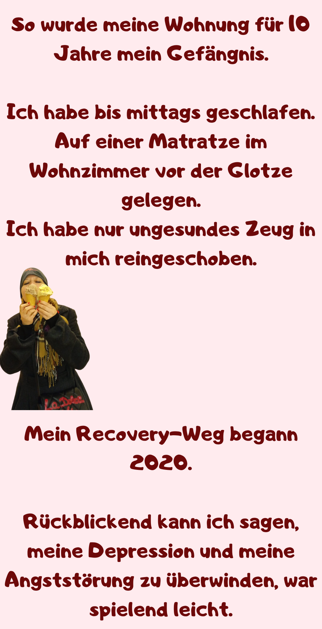 So wurde meine Wohnung für 10 Jahre mein Gefängnis.
Ich habe bis mittags geschlafen.
Auf einer Matratze im Wohnzimmer vor der Glotze gelegen.
Ich habe nur ungesundes Zeug in mich reingeschoben.
Mein Recovery-Weg begann 2020.
Rückblickend kann ich sagen, meine Depression und meine Angststörung zu überwinden, war spielend leicht.
