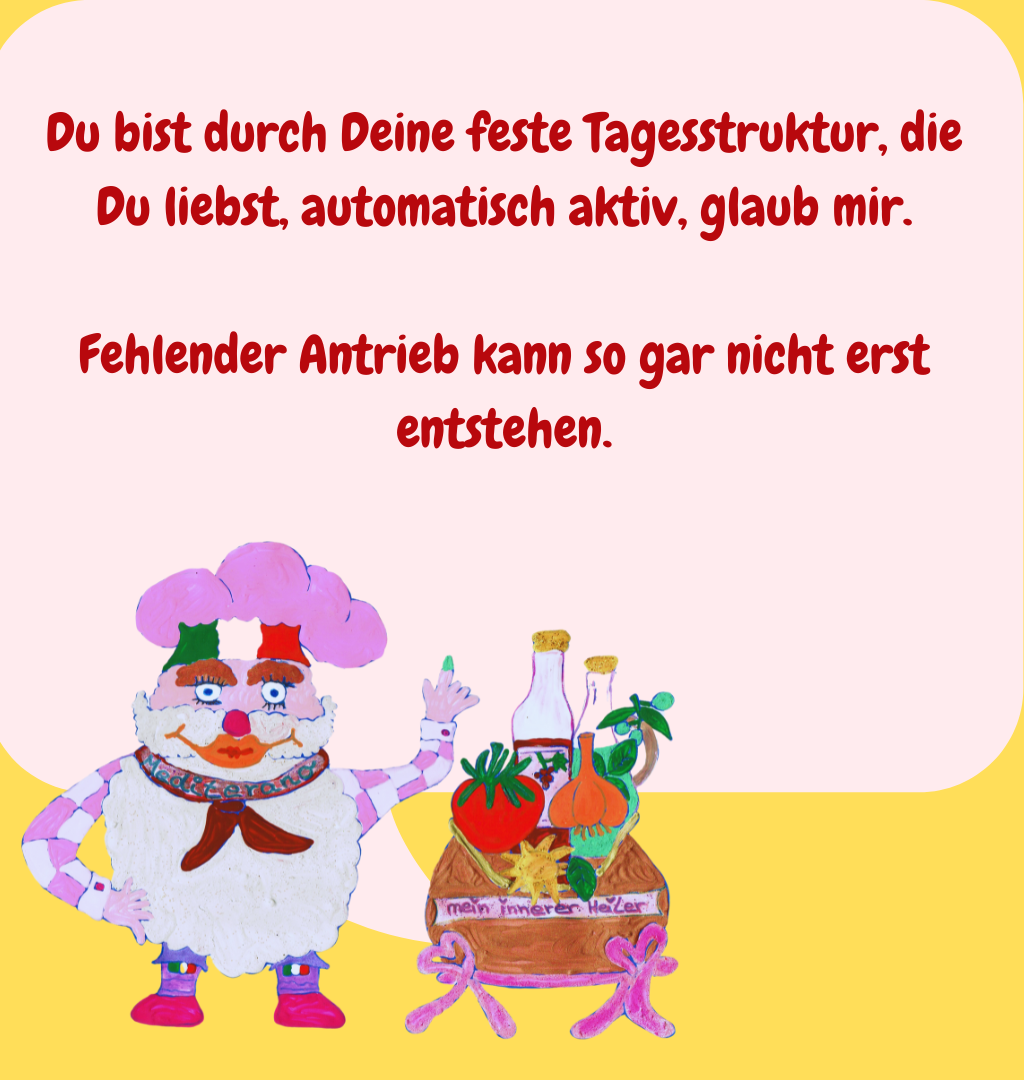 Du bist durch Deine feste Tagesstruktur, die Du liebst, automatisch aktiv, glaub mir.
Fehlender Antrieb kann so gar nicht erst entstehen.
