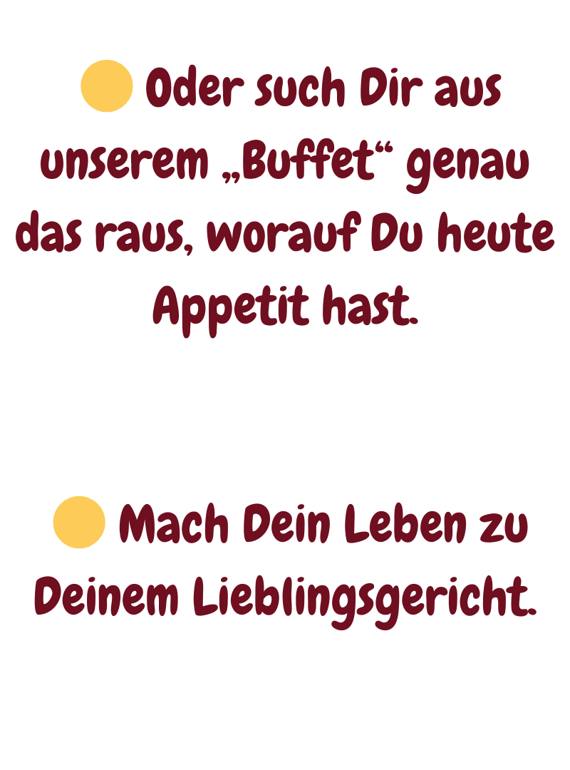   Oder such Dir aus unserem „Buffet“ genau das raus, worauf Du heute Appetit hast.
  Mach Dein Leben zu Deinem Lieblingsgericht.
