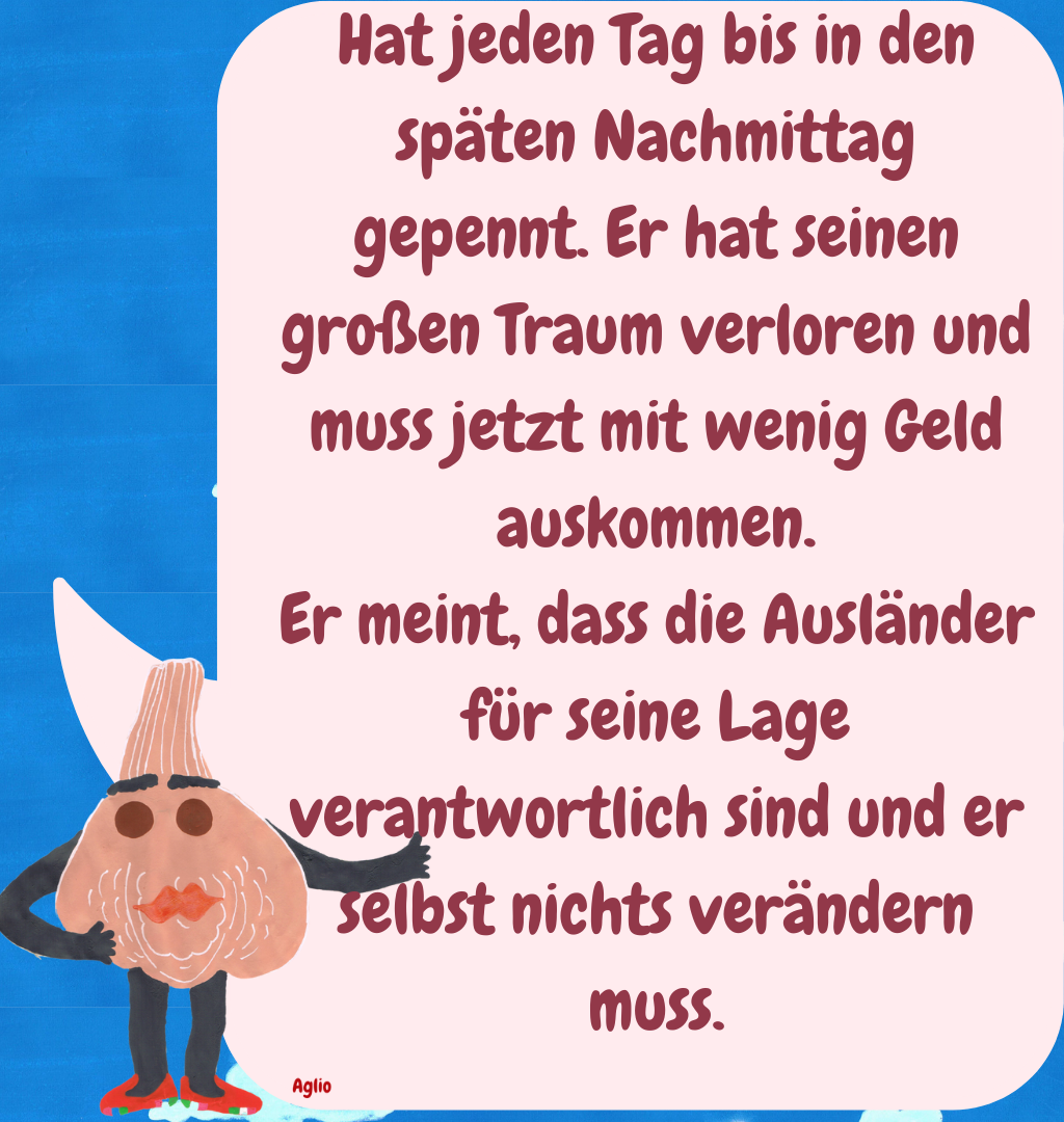 Hat jeden Tag bis in den späten Nachmittag gepennt. Er hat seinen großen Traum verloren und muss jetzt mit wenig Geld auskommen.
Er meint, dass die Ausländer für seine Lage verantwortlich sind und er selbst nichts verändern muss.
