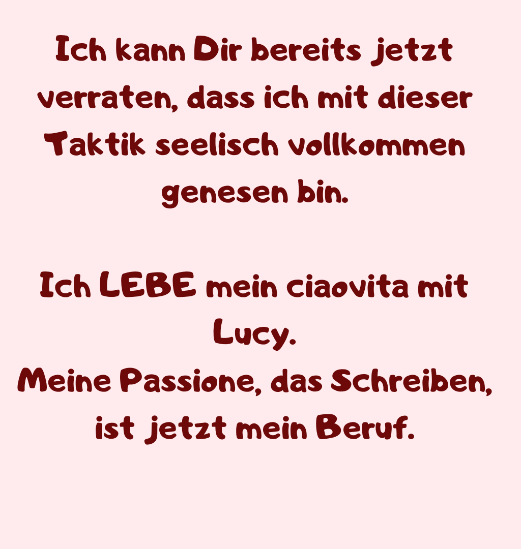 Ich kann Dir bereits jetzt verraten, dass ich mit dieser Taktik seelisch vollkommen genesen bin.
Ich LEBE mein ciaovita mit Lucy.
Meine Passione, das Schreiben, ist jetzt mein Beruf.
