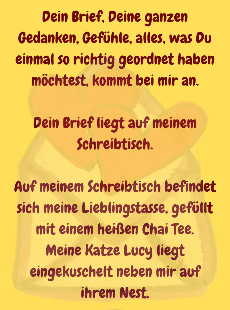 Dein Brief, Deine ganzen Gedanken, Gefühle, alles, was Du einmal so richtig geordnet haben möchtest, kommt bei mir an.
Dein Brief liegt auf meinem Schreibtisch.
Auf meinem Schreibtisch befindet sich meine Lieblingstasse, gefüllt mit einem heißen Chai Tee.
Meine Katze Lucy liegt eingekuschelt neben mir auf ihrem Nest.
