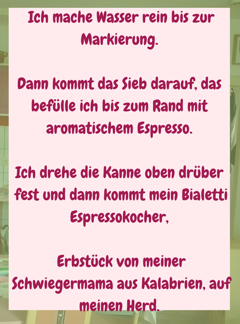 Ich mache Wasser rein bis zur Markierung.
Dann kommt das Sieb darauf, das befülle ich bis zum Rand mit aromatischem Espresso.
Ich drehe die Kanne oben drüber
fest und dann kommt mein Bialetti Espressokocher,
Erbstück von meiner
Schwiegermama aus Kalabrien, auf meinen Herd.