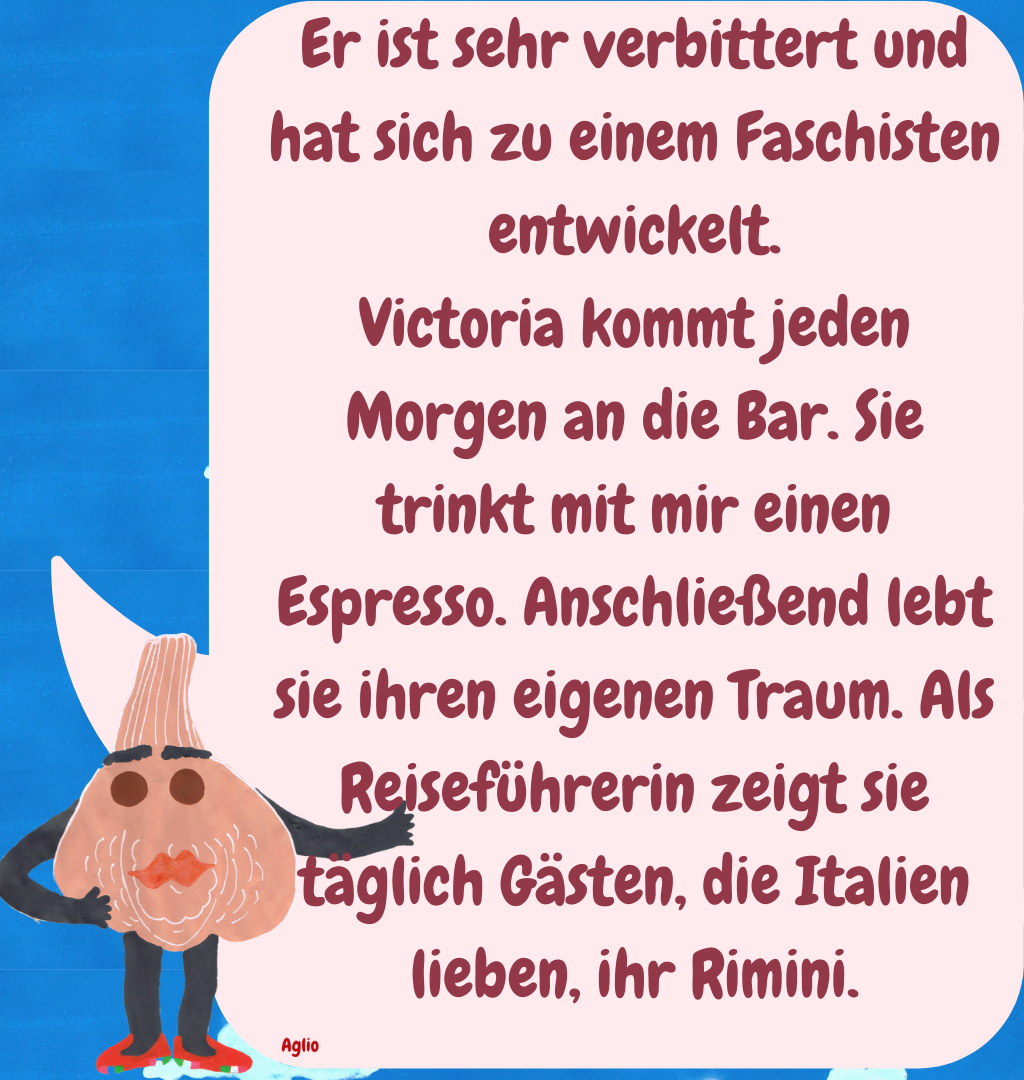Er ist sehr verbittert und hat sich zu einem Faschisten entwickelt.
Victoria kommt jeden Morgen an die Bar. Sie trinkt mit mir einen Espresso. Anschließend lebt sie ihren eigenen Traum. Als Reiseführerin zeigt sie täglich Gästen, die Italien lieben, ihr Rimini.
