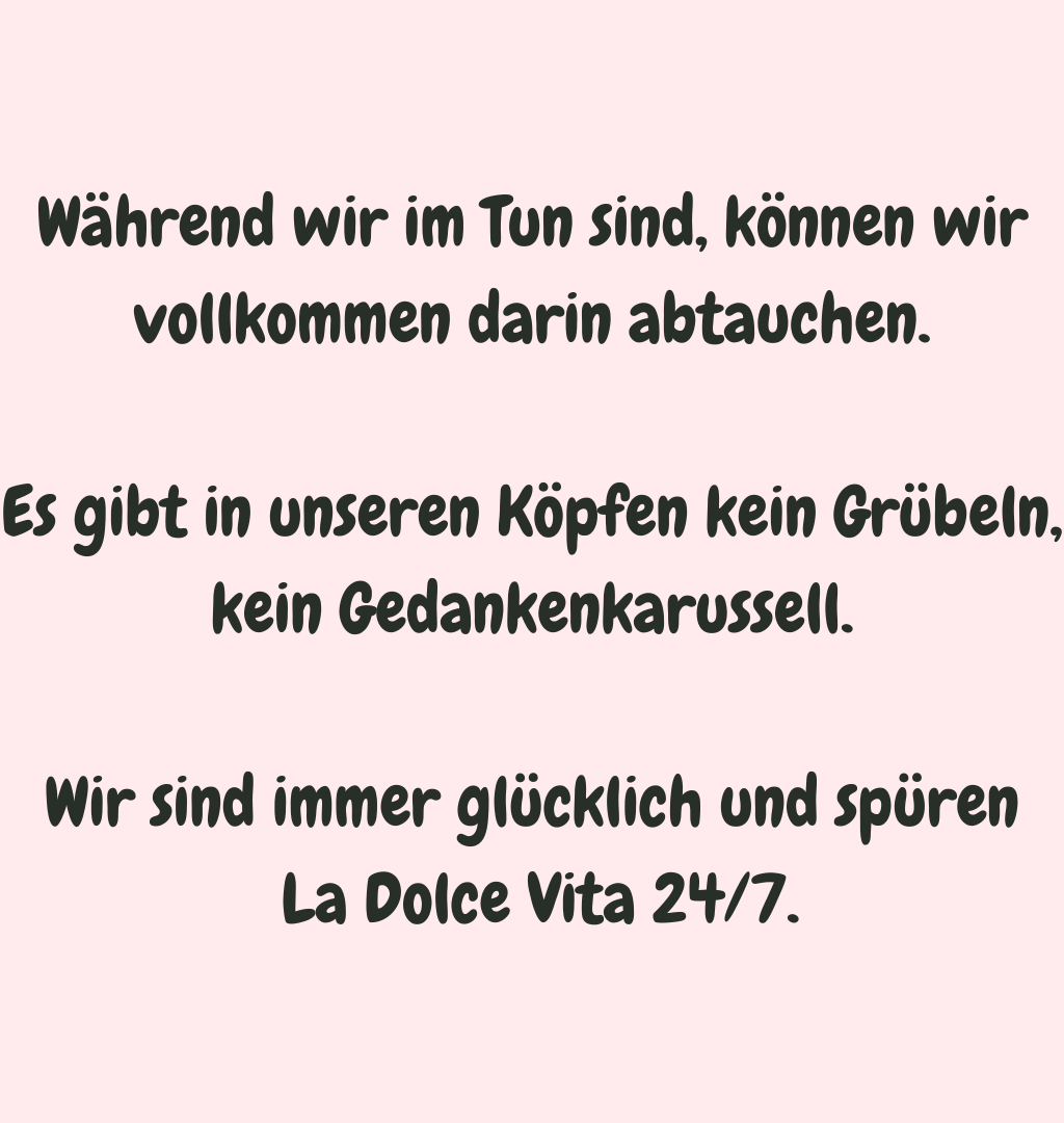 
Während wir im Tun sind, können wir vollkommen darin abtauchen.
Es gibt in unseren Köpfen kein Grübeln, kein Gedankenkarussell.
Wir sind immer glücklich und spüren
 La Dolce Vita 24/7.
