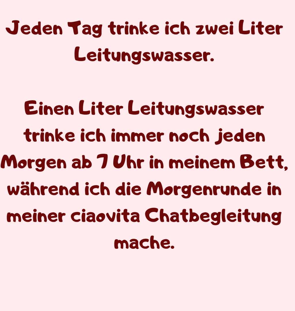 Jeden Tag trinke ich zwei Liter Leitungswasser.
Einen Liter Leitungswasser trinke ich immer noch jeden Morgen ab 7 Uhr in meinem Bett, während ich die Morgenrunde in meiner ciaovita Chatbegleitung mache.
