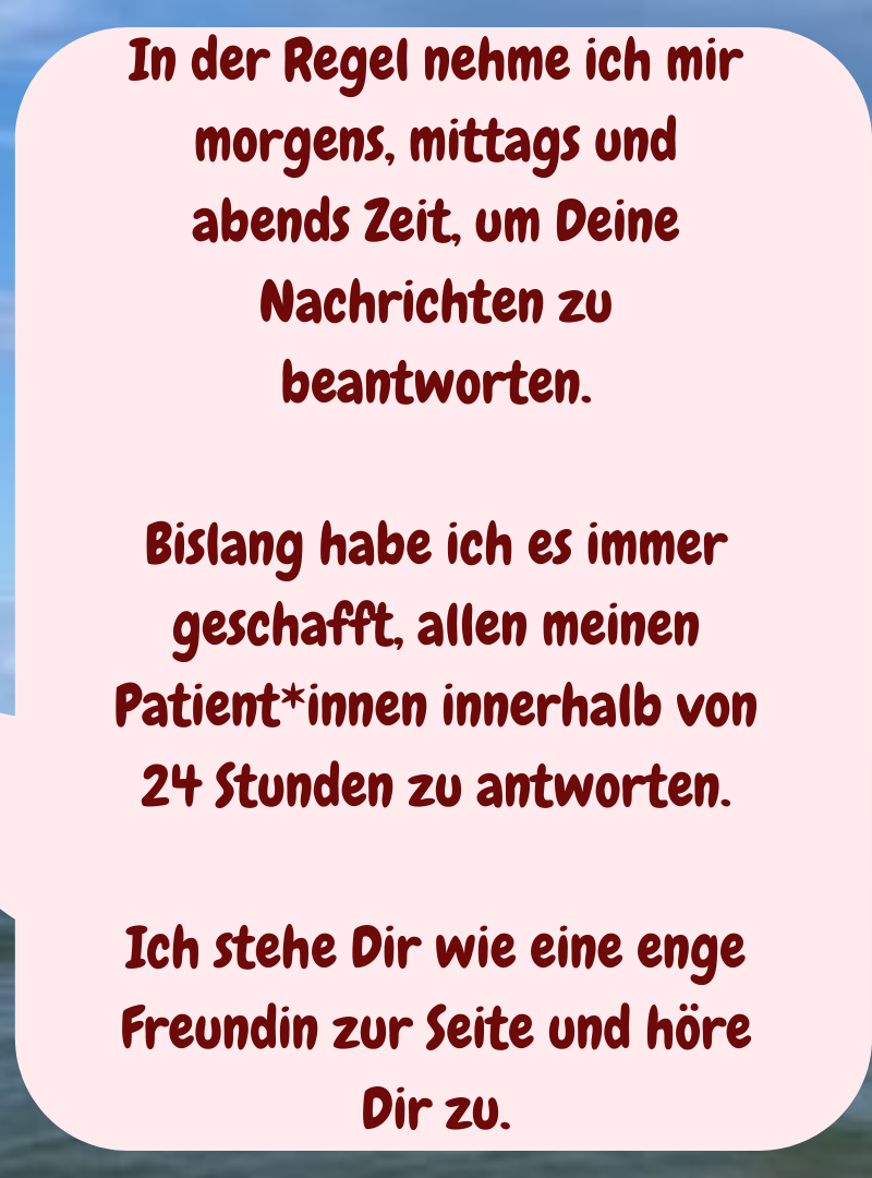 In der Regel nehme ich mir morgens, mittags und abends Zeit, um Deine Nachrichten zu beantworten.
Bislang habe ich es immer geschafft, allen meinen Patient*innen innerhalb von 24 Stunden zu antworten.
Ich stehe Dir wie eine enge Freundin zur Seite und höre Dir zu.
