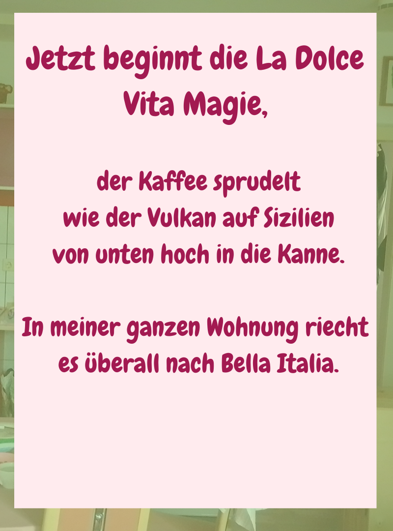 Jetzt beginnt die La Dolce Vita Magie,
der Kaffee sprudelt
wie der Vulkan auf Sizilien
von unten hoch in die Kanne.
In meiner ganzen Wohnung riecht
es überall nach Bella Italia.
