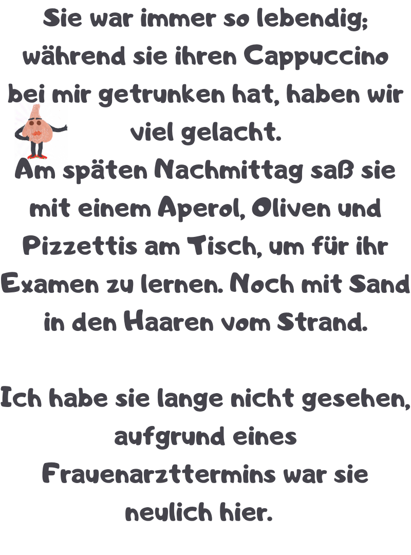 Sie war immer so lebendig; während sie ihren Cappuccino bei mir getrunken hat, haben wir viel gelacht.
Am späten Nachmittag saß sie mit einem Aperol, Oliven und Pizzettis am Tisch, um für ihr Examen zu lernen. Noch mit Sand in den Haaren vom Strand.
Ich habe sie lange nicht gesehen, aufgrund eines Frauenarzttermins war sie neulich hier.