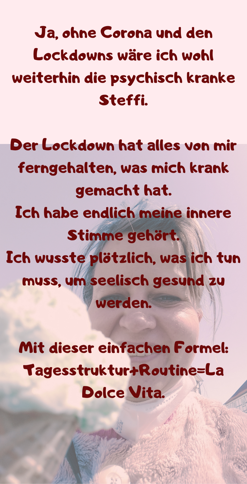 
Ja, ohne Corona und den Lockdowns wäre ich wohl weiterhin die psychisch kranke Steffi.
Der Lockdown hat alles von mir ferngehalten, was mich krank gemacht hat.
Ich habe endlich meine innere Stimme gehört.
Ich wusste plötzlich, was ich tun muss, um seelisch gesund zu werden.
Mit dieser einfachen Formel: Tagesstruktur+Routine=La Dolce Vita.
